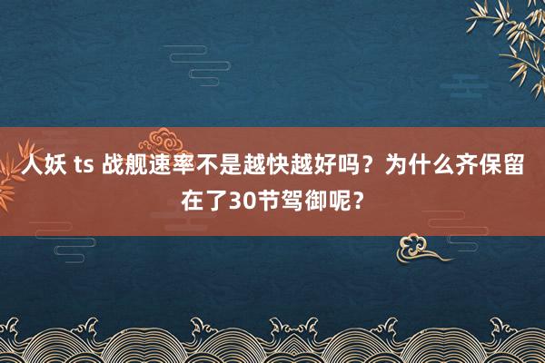 人妖 ts 战舰速率不是越快越好吗？为什么齐保留在了30节驾御呢？