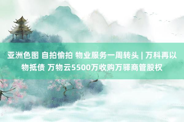 亚洲色图 自拍偷拍 物业服务一周转头 | 万科再以物抵债 万物云5500万收购万驿商管股权