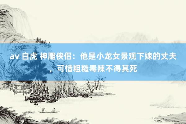 av 白虎 神雕侠侣：他是小龙女景观下嫁的丈夫，可惜粗糙毒辣不得其死