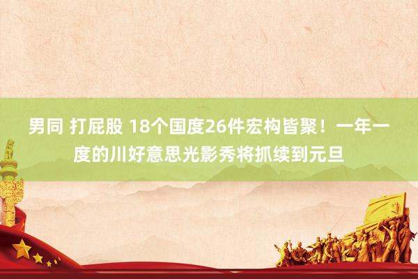 男同 打屁股 18个国度26件宏构皆聚！一年一度的川好意思光影秀将抓续到元旦