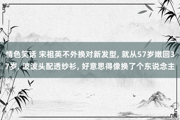 情色笑话 宋祖英不外换对新发型， 就从57岁嫩回37岁， 波波头配透纱衫， 好意思得像换了个东说念主