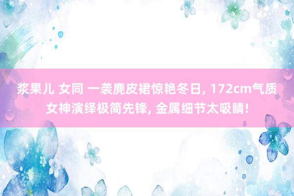 浆果儿 女同 一袭麂皮裙惊艳冬日， 172cm气质女神演绎极简先锋， 金属细节太吸睛!