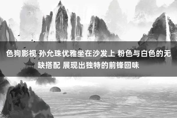 色狗影视 孙允珠优雅坐在沙发上 粉色与白色的无缺搭配 展现出独特的前锋回味