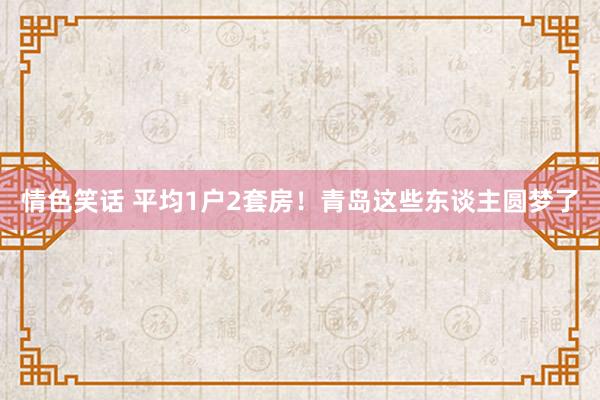 情色笑话 平均1户2套房！青岛这些东谈主圆梦了