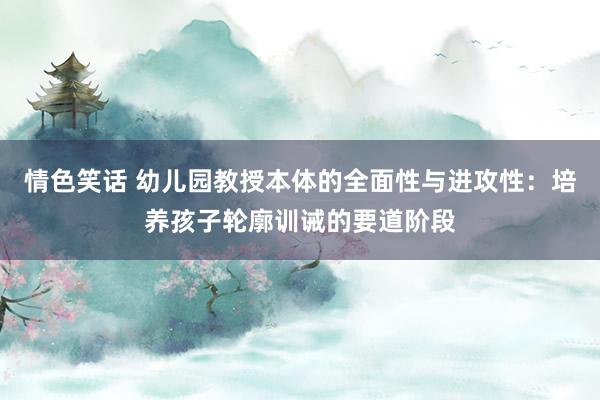 情色笑话 幼儿园教授本体的全面性与进攻性：培养孩子轮廓训诫的要道阶段