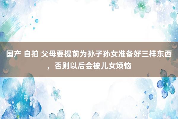 国产 自拍 父母要提前为孙子孙女准备好三样东西，否则以后会被儿女烦恼