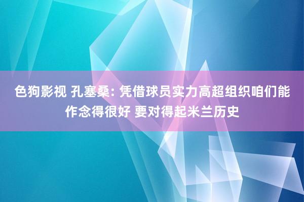 色狗影视 孔塞桑: 凭借球员实力高超组织咱们能作念得很好 要对得起米兰历史