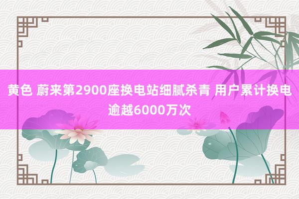 黄色 蔚来第2900座换电站细腻杀青 用户累计换电逾越6000万次