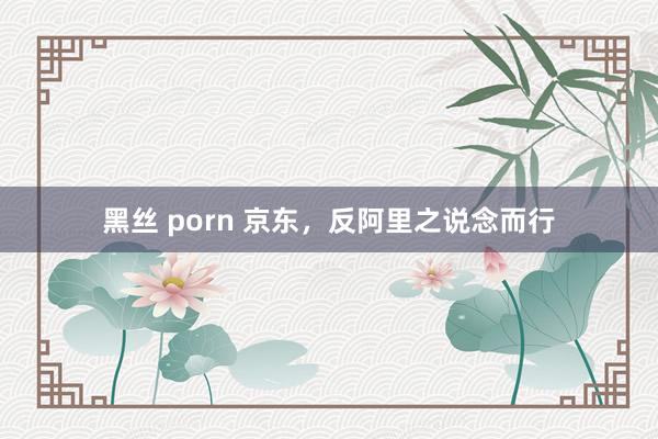 黑丝 porn 京东，反阿里之说念而行