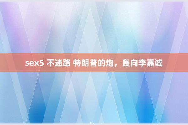 sex5 不迷路 特朗普的炮，轰向李嘉诚