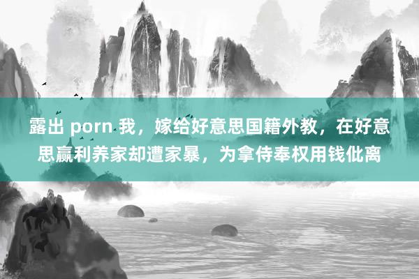 露出 porn 我，嫁给好意思国籍外教，在好意思赢利养家却遭家暴，为拿侍奉权用钱仳离