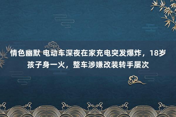 情色幽默 电动车深夜在家充电突发爆炸，18岁孩子身一火，整车涉嫌改装转手屡次