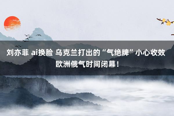 刘亦菲 ai换脸 乌克兰打出的“气绝牌”小心收效 欧洲俄气时间闭幕！