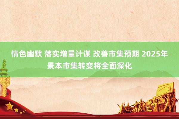 情色幽默 落实增量计谋 改善市集预期 2025年景本市集转变将全面深化