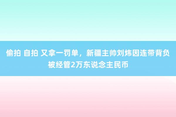 偷拍 自拍 又拿一罚单，新疆主帅刘炜因连带背负被经管2万东说念主民币