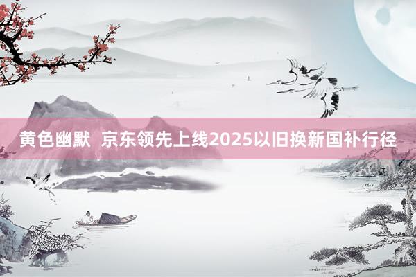 黄色幽默  京东领先上线2025以旧换新国补行径