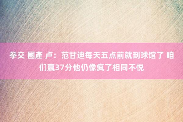 拳交 國產 卢：范甘迪每天五点前就到球馆了 咱们赢37分他仍像疯了相同不悦