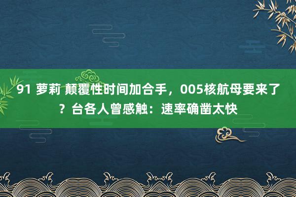 91 萝莉 颠覆性时间加合手，005核航母要来了？台各人曾感触：速率确凿太快