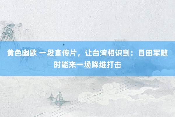 黄色幽默 一段宣传片，让台湾相识到：目田军随时能来一场降维打击