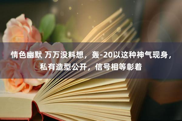 情色幽默 万万没料想，轰-20以这种神气现身，私有造型公开，信号相等彰着