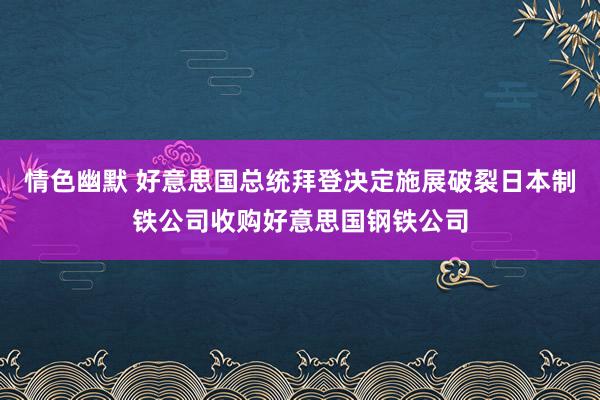 情色幽默 好意思国总统拜登决定施展破裂日本制铁公司收购好意思国钢铁公司