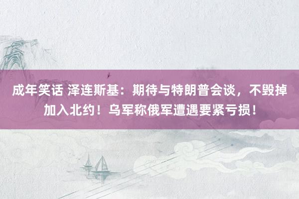 成年笑话 泽连斯基：期待与特朗普会谈，不毁掉加入北约！乌军称俄军遭遇要紧亏损！