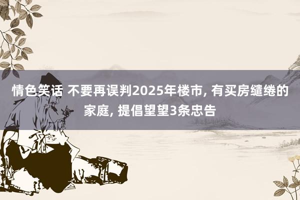 情色笑话 不要再误判2025年楼市， 有买房缱绻的家庭， 提倡望望3条忠告