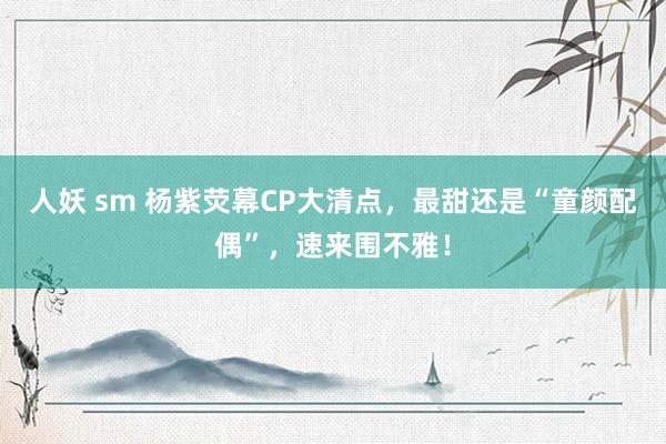 人妖 sm 杨紫荧幕CP大清点，最甜还是“童颜配偶”，速来围不雅！