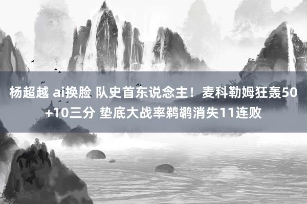 杨超越 ai换脸 队史首东说念主！麦科勒姆狂轰50+10三分 垫底大战率鹈鹕消失11连败