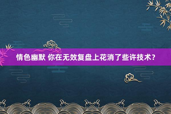 情色幽默 你在无效复盘上花消了些许技术？