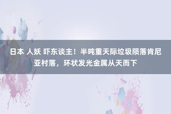 日本 人妖 吓东谈主！半吨重天际垃圾陨落肯尼亚村落，环状发光金属从天而下