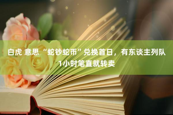 白虎 意思 “蛇钞蛇币”兑换首日，有东谈主列队1小时笔直就转卖