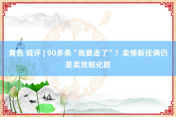 黄色 锐评 | 90多条“我要走了”？卖惨新技俩仍是卖货蜕化路