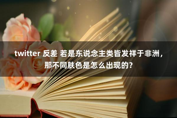 twitter 反差 若是东说念主类皆发祥于非洲，那不同肤色是怎么出现的？