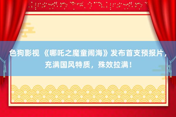 色狗影视 《哪吒之魔童闹海》发布首支预报片，充满国风特质，殊效拉满！