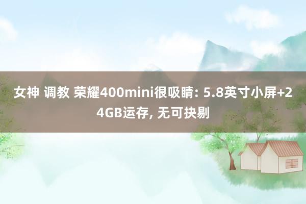 女神 调教 荣耀400mini很吸睛: 5.8英寸小屏+24GB运存， 无可抉剔