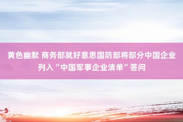 黄色幽默 商务部就好意思国防部将部分中国企业列入“中国军事企业清单”答问