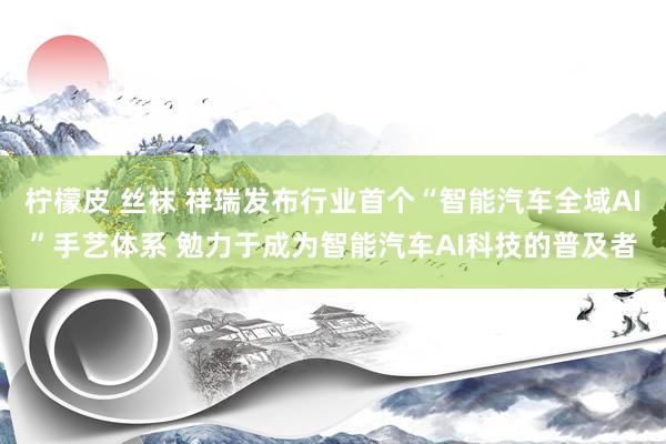 柠檬皮 丝袜 祥瑞发布行业首个“智能汽车全域AI”手艺体系 勉力于成为智能汽车AI科技的普及者