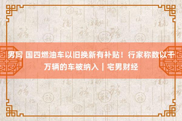 男同 国四燃油车以旧换新有补贴！行家称数以千万辆的车被纳入｜宅男财经