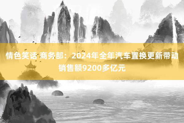 情色笑话 商务部：2024年全年汽车置换更新带动销售额9200多亿元