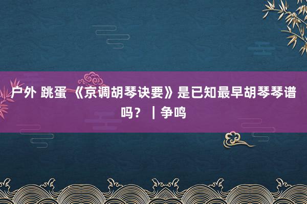 户外 跳蛋 《京调胡琴诀要》是已知最早胡琴琴谱吗？｜争鸣