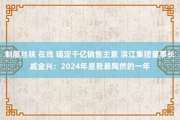 制服丝袜 在线 锚定千亿销售主意 滨江集团董事长戚金兴：2024年是我最陶然的一年