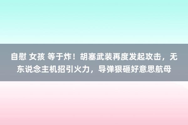 自慰 女孩 等于炸！胡塞武装再度发起攻击，无东说念主机招引火力，导弹狠砸好意思航母