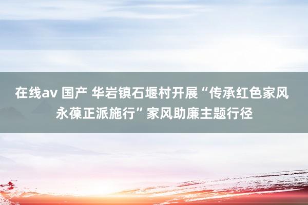 在线av 国产 华岩镇石堰村开展“传承红色家风 永葆正派施行”家风助廉主题行径