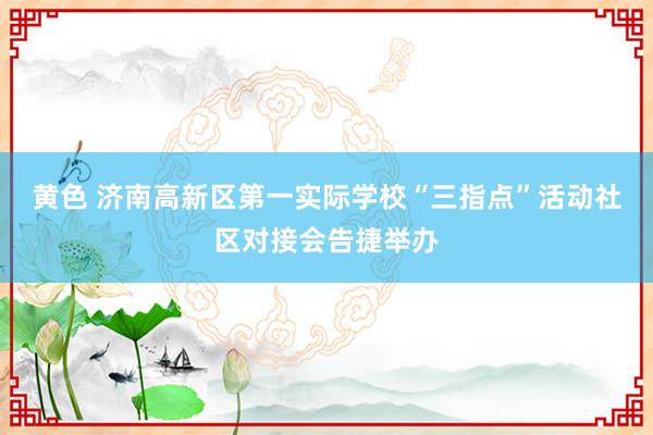 黄色 济南高新区第一实际学校“三指点”活动社区对接会告捷举办