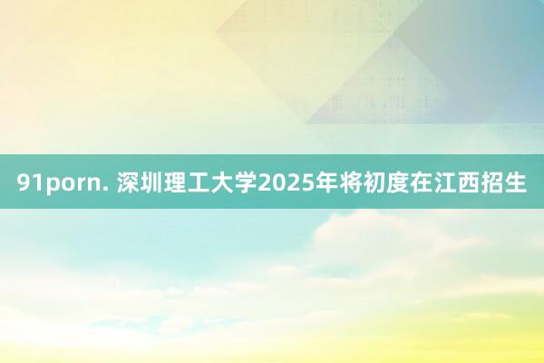 91porn. 深圳理工大学2025年将初度在江西招生