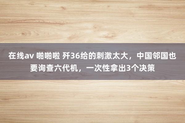 在线av 啪啪啦 歼36给的刺激太大，中国邻国也要询查六代机，一次性拿出3个决策