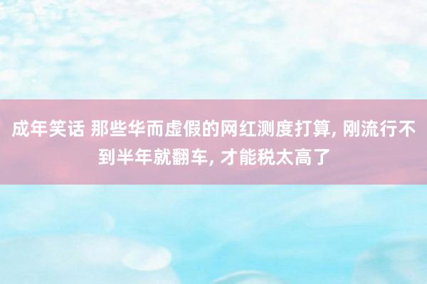 成年笑话 那些华而虚假的网红测度打算， 刚流行不到半年就翻车， 才能税太高了