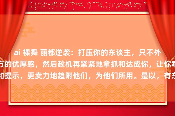 ai 裸舞 丽都逆袭：打压你的东谈主，只不外是想在你的眼前彰显我方的优厚感，然后趁机再紧紧地拿抓和达成你，让你乖乖地听从他们的话和提示，更卖力地趋附他们，为他们所用。是以，有东谈主敢打压你，或者抵赖你，你就不要那么...