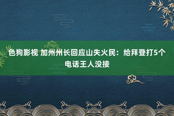 色狗影视 加州州长回应山失火民：给拜登打5个电话王人没接